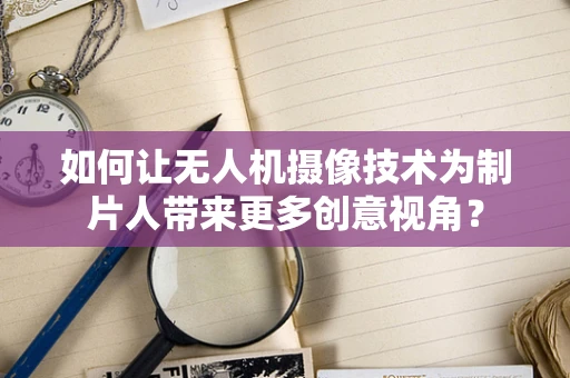 如何让无人机摄像技术为制片人带来更多创意视角？