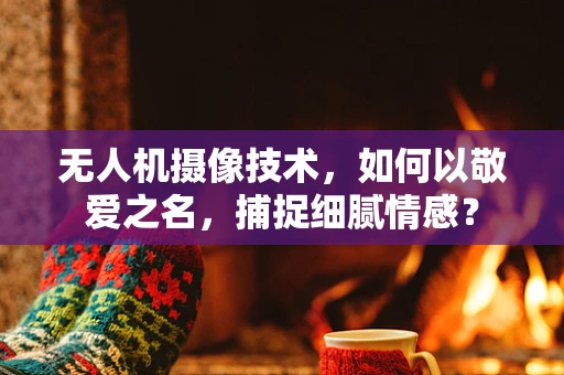 无人机摄像技术，如何以敬爱之名，捕捉细腻情感？