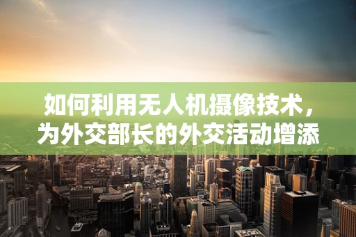 如何利用无人机摄像技术，为外交部长的外交活动增添新视角？