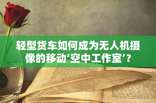 轻型货车如何成为无人机摄像的移动‘空中工作室’？