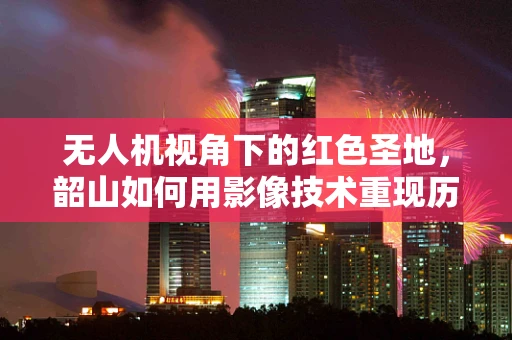 无人机视角下的红色圣地，韶山如何用影像技术重现历史风貌？