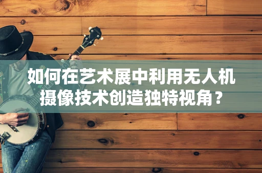 如何在艺术展中利用无人机摄像技术创造独特视角？