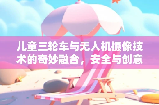 儿童三轮车与无人机摄像技术的奇妙融合，安全与创意的边界在哪里？
