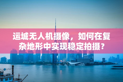 运城无人机摄像，如何在复杂地形中实现稳定拍摄？