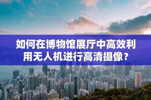 如何在博物馆展厅中高效利用无人机进行高清摄像？