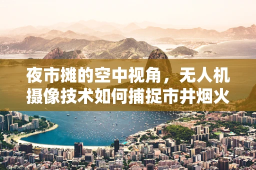 夜市摊的空中视角，无人机摄像技术如何捕捉市井烟火？