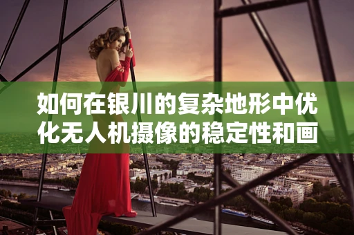 如何在银川的复杂地形中优化无人机摄像的稳定性和画质？