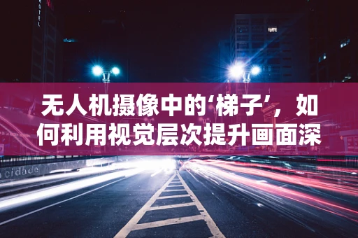 无人机摄像中的‘梯子’，如何利用视觉层次提升画面深度？