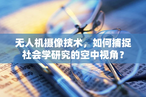 无人机摄像技术，如何捕捉社会学研究的空中视角？