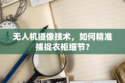 无人机摄像技术，如何精准捕捉衣柜细节？