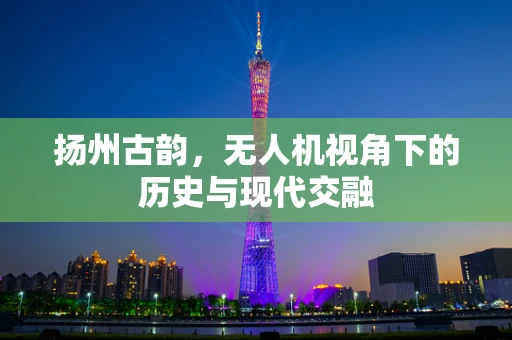 扬州古韵，无人机视角下的历史与现代交融