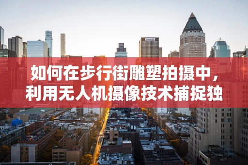 如何在步行街雕塑拍摄中，利用无人机摄像技术捕捉独特视角？
