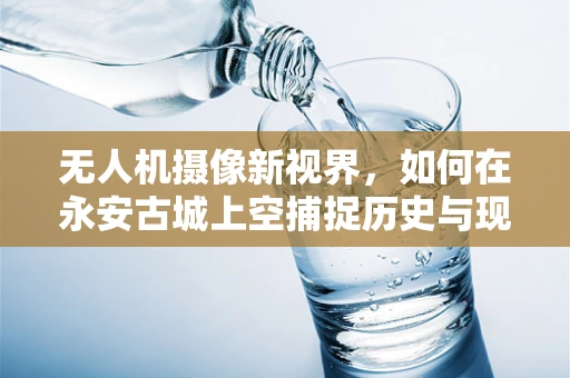 无人机摄像新视界，如何在永安古城上空捕捉历史与现代交融的独特视角？