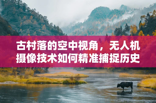 古村落的空中视角，无人机摄像技术如何精准捕捉历史韵味？