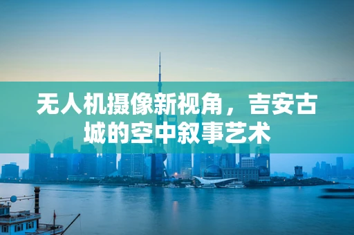 无人机摄像新视角，吉安古城的空中叙事艺术