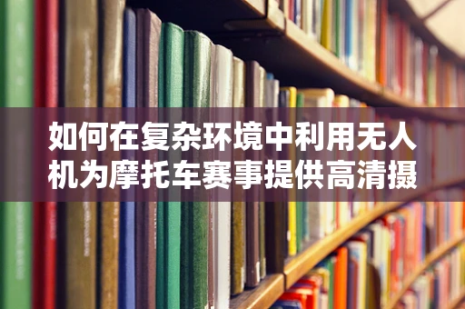 如何在复杂环境中利用无人机为摩托车赛事提供高清摄像？