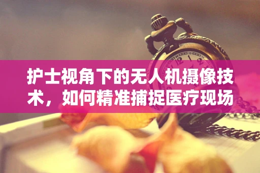 护士视角下的无人机摄像技术，如何精准捕捉医疗现场的细微之处？