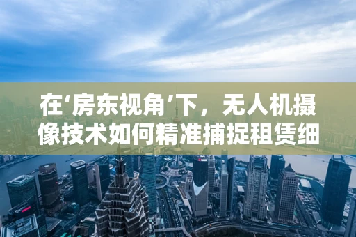 在‘房东视角’下，无人机摄像技术如何精准捕捉租赁细节？