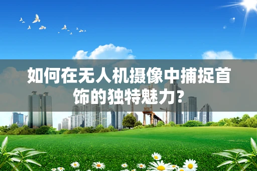 如何在无人机摄像中捕捉首饰的独特魅力？
