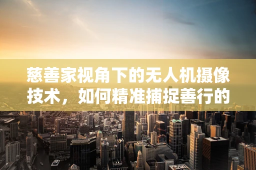 慈善家视角下的无人机摄像技术，如何精准捕捉善行的瞬间？