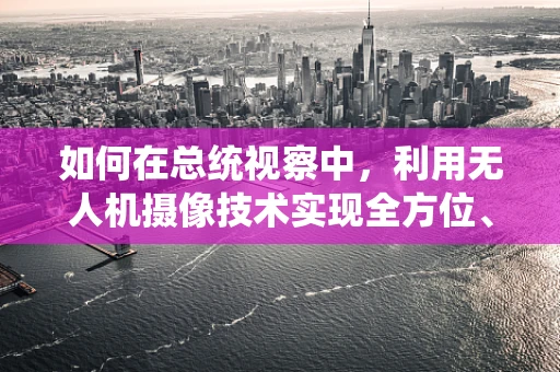 如何在总统视察中，利用无人机摄像技术实现全方位、高清晰度的空中视角？