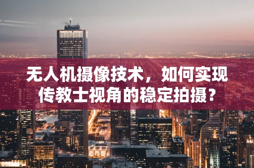 无人机摄像技术，如何实现传教士视角的稳定拍摄？