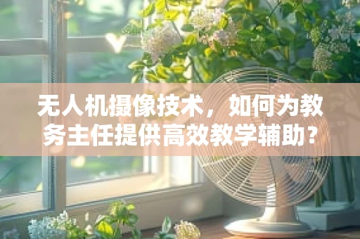 无人机摄像技术，如何为教务主任提供高效教学辅助？