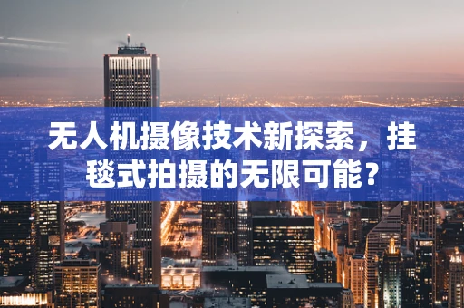 无人机摄像技术新探索，挂毯式拍摄的无限可能？