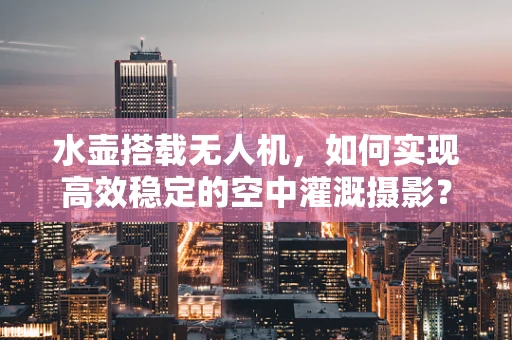 水壶搭载无人机，如何实现高效稳定的空中灌溉摄影？
