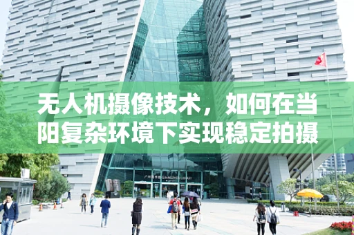 无人机摄像技术，如何在当阳复杂环境下实现稳定拍摄？