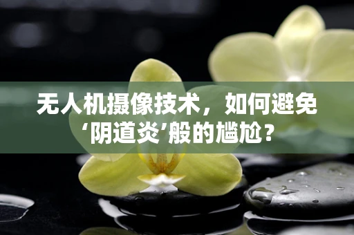 无人机摄像技术，如何避免‘阴道炎’般的尴尬？