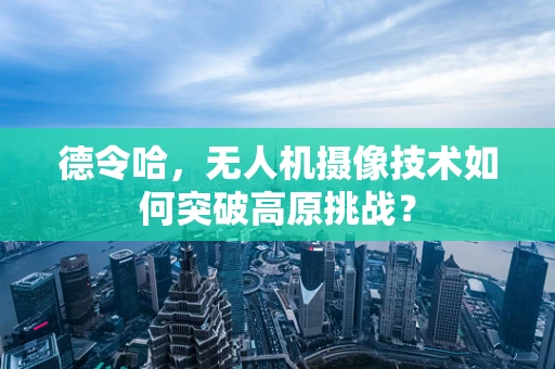 德令哈，无人机摄像技术如何突破高原挑战？
