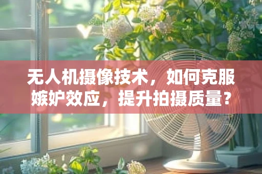 无人机摄像技术，如何克服嫉妒效应，提升拍摄质量？