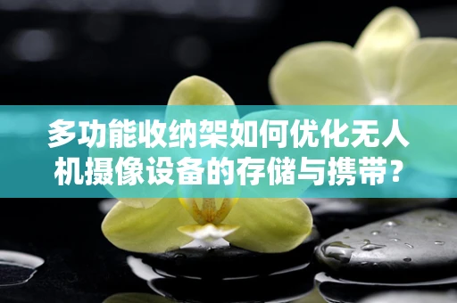 多功能收纳架如何优化无人机摄像设备的存储与携带？