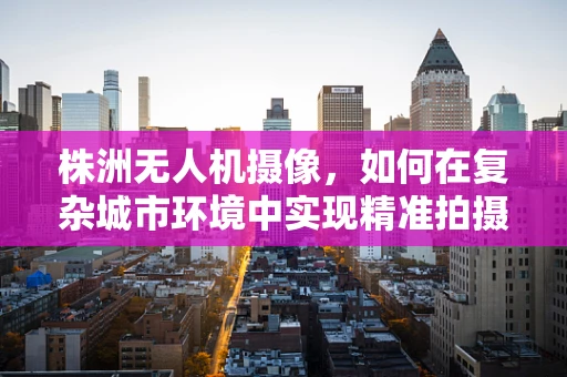 株洲无人机摄像，如何在复杂城市环境中实现精准拍摄？