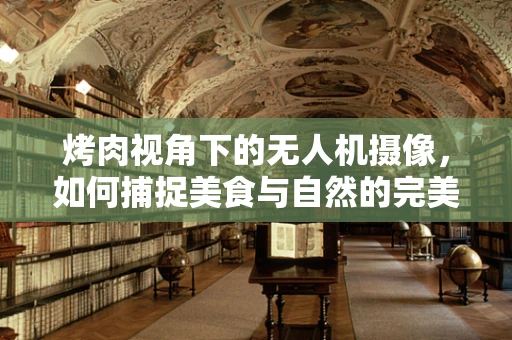 烤肉视角下的无人机摄像，如何捕捉美食与自然的完美融合？