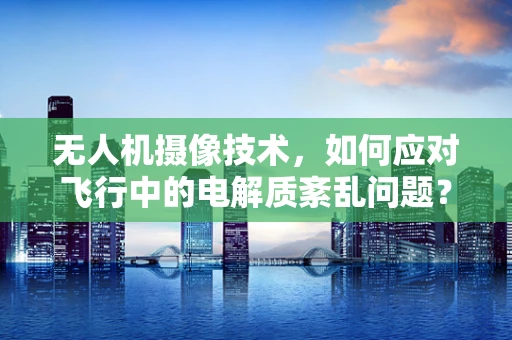 无人机摄像技术，如何应对飞行中的电解质紊乱问题？