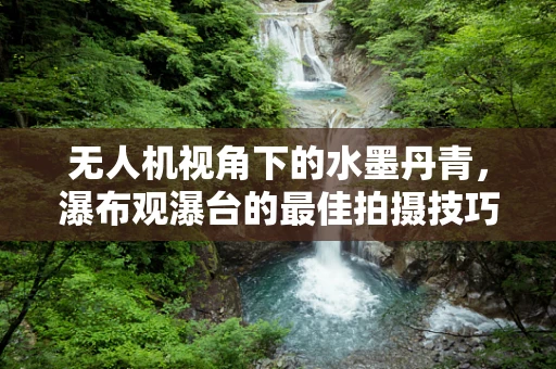 无人机视角下的水墨丹青，瀑布观瀑台的最佳拍摄技巧