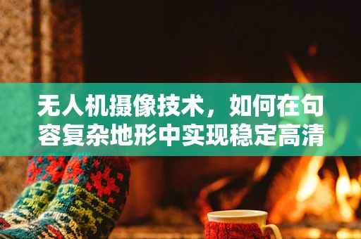 无人机摄像技术，如何在句容复杂地形中实现稳定高清拍摄？