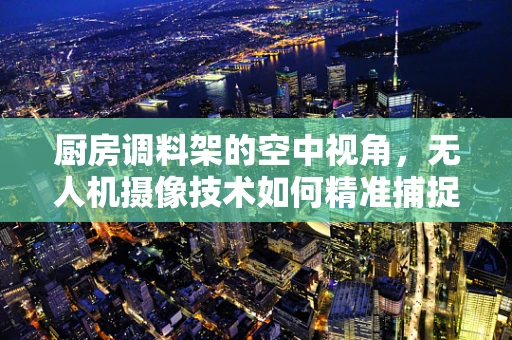 厨房调料架的空中视角，无人机摄像技术如何精准捕捉烹饪细节？
