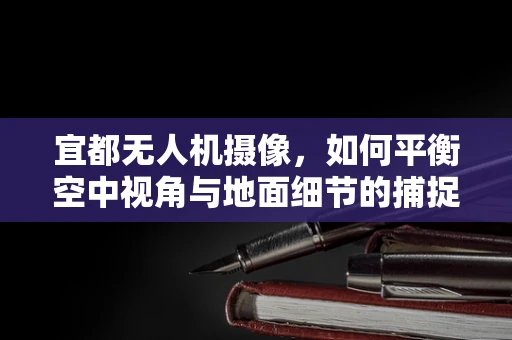 宜都无人机摄像，如何平衡空中视角与地面细节的捕捉？
