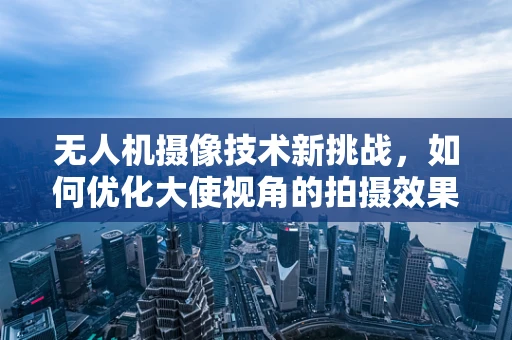 无人机摄像技术新挑战，如何优化大使视角的拍摄效果？