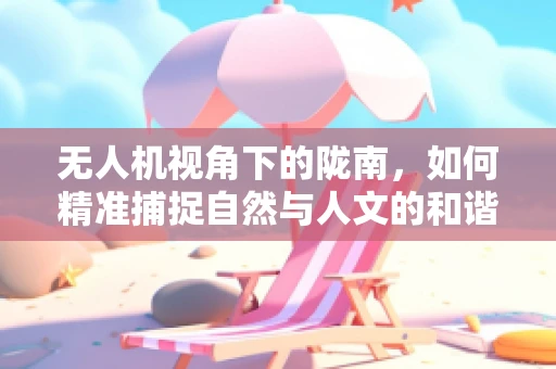 无人机视角下的陇南，如何精准捕捉自然与人文的和谐共生？