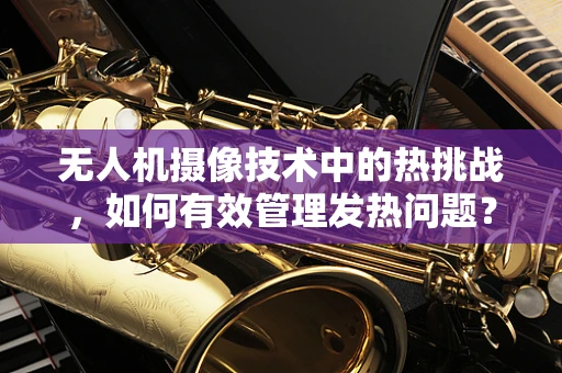 无人机摄像技术中的热挑战，如何有效管理发热问题？