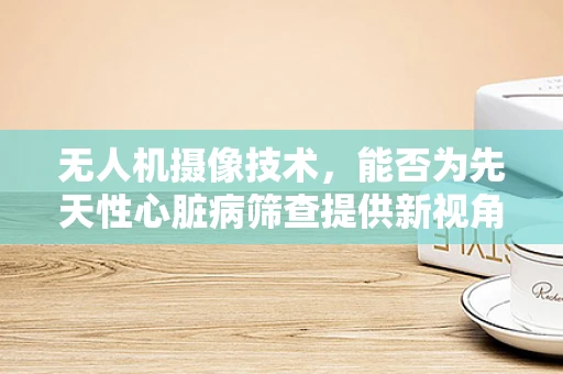 无人机摄像技术，能否为先天性心脏病筛查提供新视角？