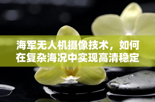 海军无人机摄像技术，如何在复杂海况中实现高清稳定拍摄？