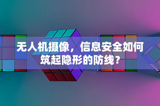 无人机摄像，信息安全如何筑起隐形的防线？