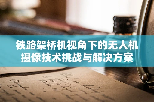 铁路架桥机视角下的无人机摄像技术挑战与解决方案