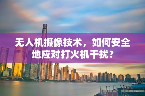 无人机摄像技术，如何安全地应对打火机干扰？