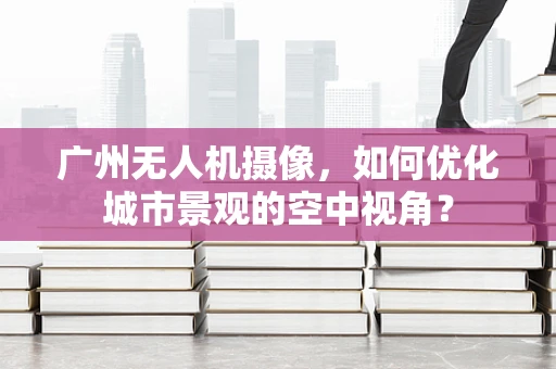广州无人机摄像，如何优化城市景观的空中视角？